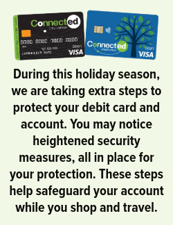 During this holiday season, we are taking extra steps to protect your debit card and account. You may notice heightened security measures, all in place for your protection. These steps help safeguard your account while you shop and travel.